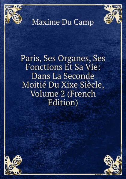 Обложка книги Paris, Ses Organes, Ses Fonctions Et Sa Vie: Dans La Seconde Moitie Du Xixe Siecle, Volume 2 (French Edition), Maxime Du Camp