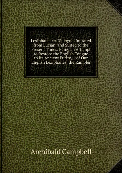 Обложка книги Lexiphanes: A Dialogue. Imitated from Lucian, and Suited to the Present Times. Being an Attempt to Restore the English Tongue to Its Ancient Purity, . . of Our English Lexiphanes, the Rambler, Archibald Campbell