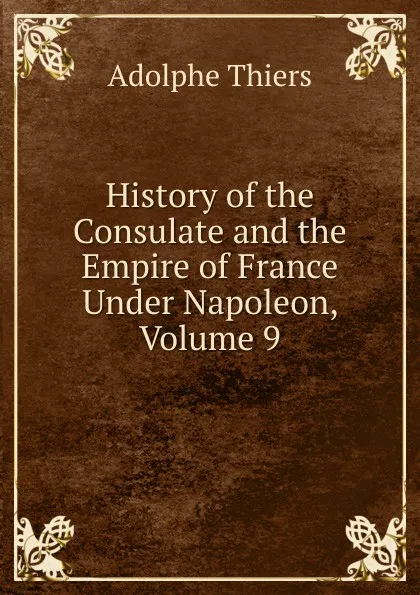 Обложка книги History of the Consulate and the Empire of France Under Napoleon, Volume 9, Thiers Adolphe