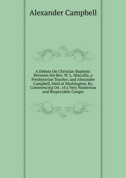 Обложка книги A Debate On Christian Baptism: Between the Rev. W. L. Maccalla, a Presbyterian Teacher, and Alexander Campbell, Held at Washington, Ky. Commencing On . of a Very Numerous and Respectable Congre, Alexander Campbell