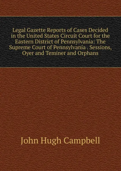 Обложка книги Legal Gazette Reports of Cases Decided in the United States Circuit Court for the Eastern District of Pennsylvania: The Supreme Court of Pennsylvania . Sessions, Oyer and Teminer and Orphans, John Hugh Campbell