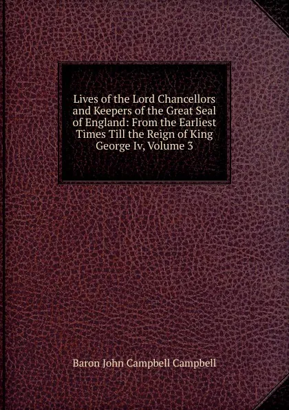 Обложка книги Lives of the Lord Chancellors and Keepers of the Great Seal of England: From the Earliest Times Till the Reign of King George Iv, Volume 3, John Campbell Campbell