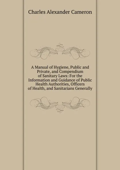 Обложка книги A Manual of Hygiene, Public and Private, and Compendium of Sanitary Laws: For the Information and Guidance of Public Health Authorities, Officers of Health, and Sanitarians Generally, Charles Alexander Cameron