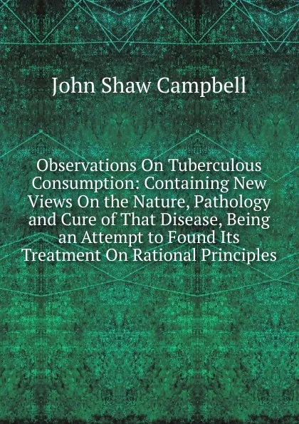 Обложка книги Observations On Tuberculous Consumption: Containing New Views On the Nature, Pathology and Cure of That Disease, Being an Attempt to Found Its Treatment On Rational Principles, John Shaw Campbell