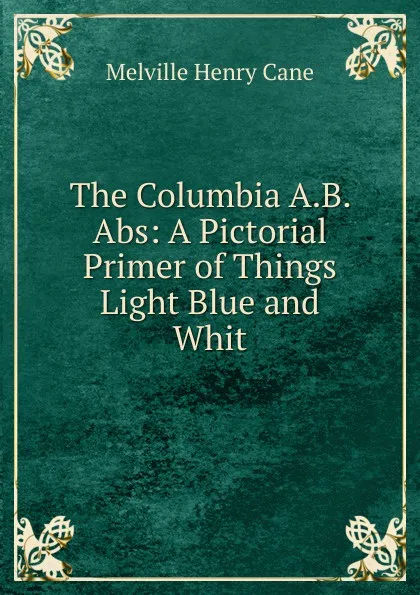 Обложка книги The Columbia A.B. Abs: A Pictorial Primer of Things Light Blue and Whit, Melville Henry Cane