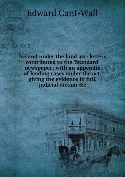 Обложка книги Ireland under the land act: letters contributed to the .Standard. newspaper; with an appendix of leading cases under the act, giving the evidence in full, judicial dictam .c, Edward Cant-Wall