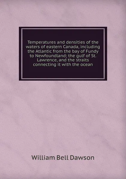 Обложка книги Temperatures and densities of the waters of eastern Canada, including the Atlantic from the bay of Fundy to Newfoundland; the gulf of St. Lawrence, and the straits connecting it with the ocean, William Bell Dawson