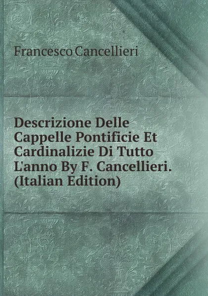 Обложка книги Descrizione Delle Cappelle Pontificie Et Cardinalizie Di Tutto L.anno By F. Cancellieri. (Italian Edition), Francesco Cancellieri