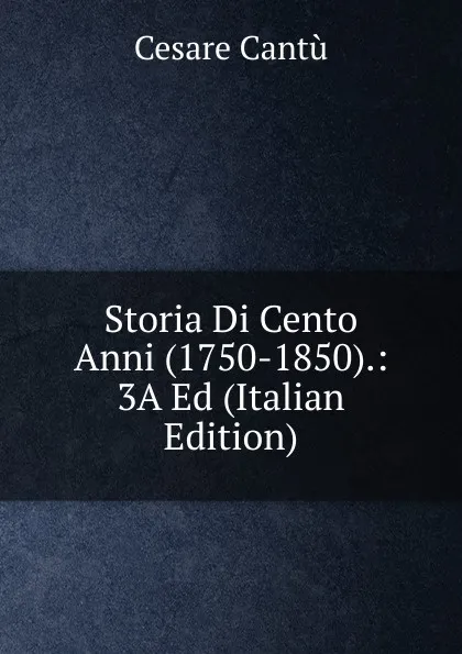 Обложка книги Storia Di Cento Anni (1750-1850).: 3A Ed (Italian Edition), Cesare Cantù