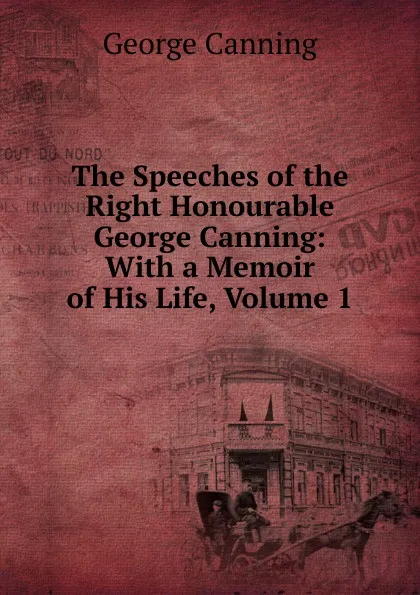 Обложка книги The Speeches of the Right Honourable George Canning: With a Memoir of His Life, Volume 1, George Canning