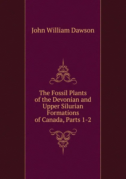 Обложка книги The Fossil Plants of the Devonian and Upper Silurian Formations of Canada, Parts 1-2, John William Dawson