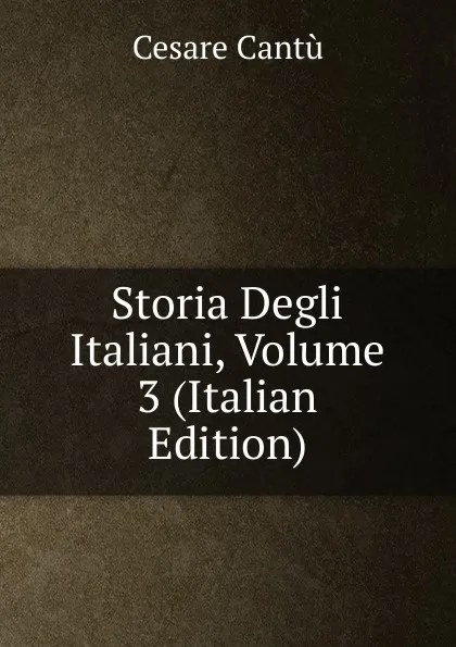 Обложка книги Storia Degli Italiani, Volume 3 (Italian Edition), Cesare Cantù