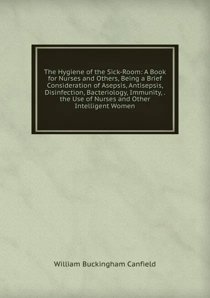 Обложка книги The Hygiene of the Sick-Room: A Book for Nurses and Others, Being a Brief Consideration of Asepsis, Antisepsis, Disinfection, Bacteriology, Immunity, . the Use of Nurses and Other Intelligent Women, William Buckingham Canfield