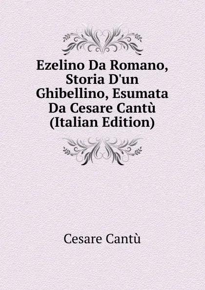 Обложка книги Ezelino Da Romano, Storia D.un Ghibellino, Esumata Da Cesare Cantu (Italian Edition), Cesare Cantù