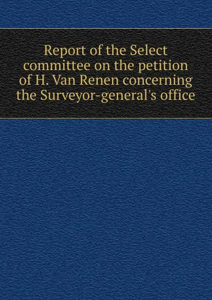 Обложка книги Report of the Select committee on the petition of H. Van Renen concerning the Surveyor-general.s office, 