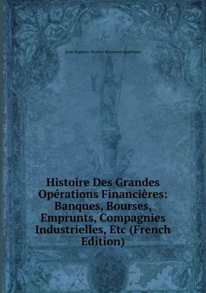 Обложка книги Histoire Des Grandes Operations Financieres: Banques, Bourses, Emprunts, Compagnies Industrielles, Etc (French Edition), Jean-Baptiste-Honoré-Raymond Capefigue