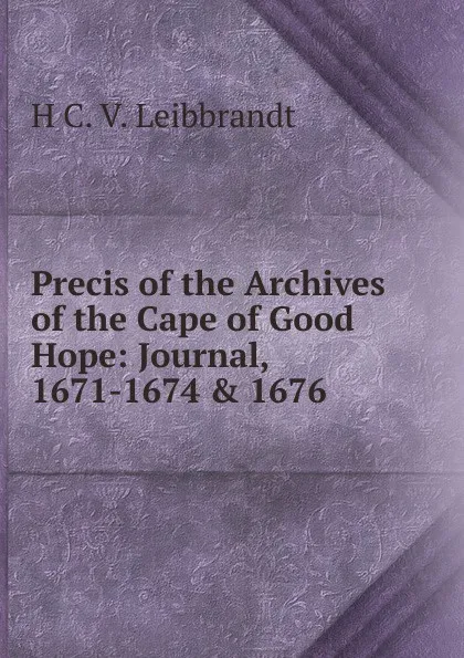 Обложка книги Precis of the Archives of the Cape of Good Hope: Journal, 1671-1674 . 1676, H C. V. Leibbrandt