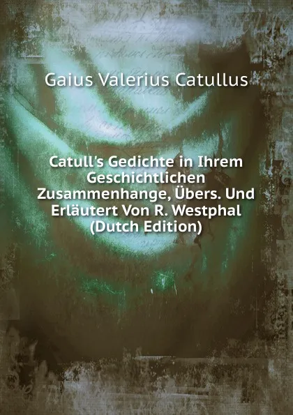 Обложка книги Catull.s Gedichte in Ihrem Geschichtlichen Zusammenhange, Ubers. Und Erlautert Von R. Westphal (Dutch Edition), Catullus Gaius Valerius