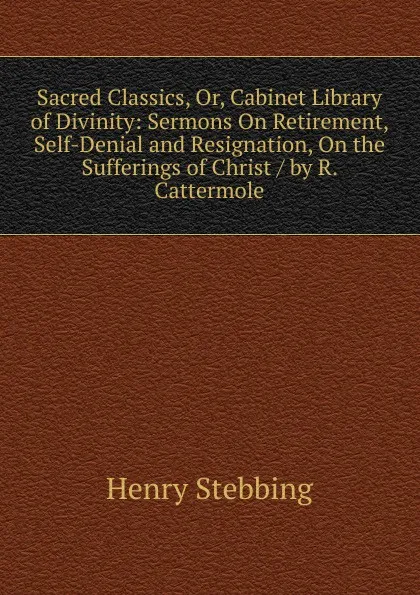 Обложка книги Sacred Classics, Or, Cabinet Library of Divinity: Sermons On Retirement, Self-Denial and Resignation, On the Sufferings of Christ / by R. Cattermole, Stebbing Henry