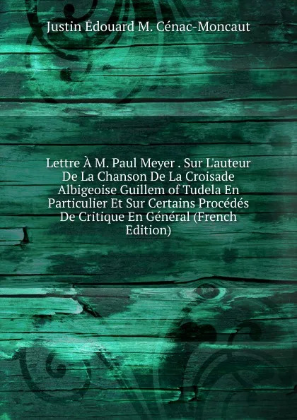 Обложка книги Lettre A M. Paul Meyer . Sur L.auteur De La Chanson De La Croisade Albigeoise Guillem of Tudela En Particulier Et Sur Certains Procedes De Critique En General (French Edition), Justin Édouard M. Cénac-Moncaut