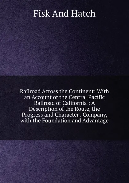 Обложка книги Railroad Across the Continent: With an Account of the Central Pacific Railroad of California : A Description of the Route, the Progress and Character . Company, with the Foundation and Advantage, Fisk And Hatch
