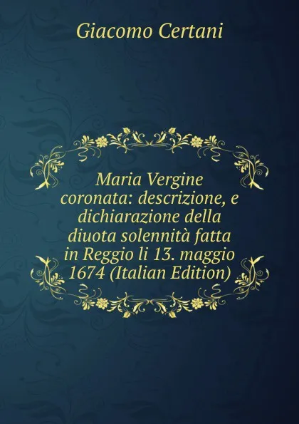 Обложка книги Maria Vergine coronata: descrizione, e dichiarazione della diuota solennita fatta in Reggio li 13. maggio 1674 (Italian Edition), Giacomo Certani