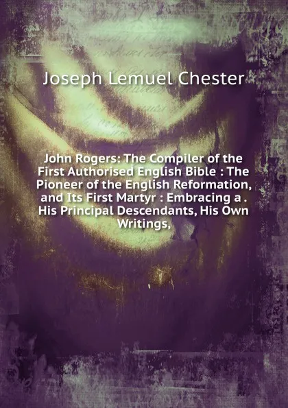 Обложка книги John Rogers: The Compiler of the First Authorised English Bible : The Pioneer of the English Reformation, and Its First Martyr : Embracing a . His Principal Descendants, His Own Writings,, Joseph Lemuel Chester