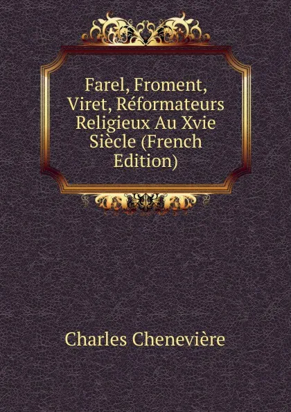 Обложка книги Farel, Froment, Viret, Reformateurs Religieux Au Xvie Siecle (French Edition), Charles Chenevière