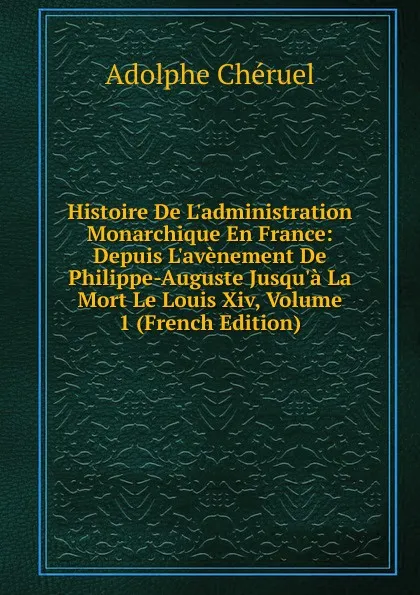 Обложка книги Histoire De L.administration Monarchique En France: Depuis L.avenement De Philippe-Auguste Jusqu.a La Mort Le Louis Xiv, Volume 1 (French Edition), Adolphe Chéruel