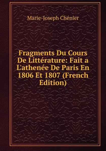 Обложка книги Fragments Du Cours De Litterature: Fait a L.athenee De Paris En 1806 Et 1807 (French Edition), Marie-Joseph Chénier