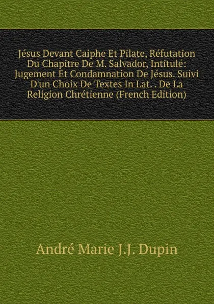 Обложка книги Jesus Devant Caiphe Et Pilate, Refutation Du Chapitre De M. Salvador, Intitule: Jugement Et Condamnation De Jesus. Suivi D.un Choix De Textes In Lat. . De La Religion Chretienne (French Edition), André Marie J.J. Dupin