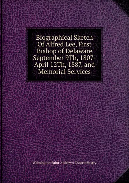 Обложка книги Biographical Sketch Of Alfred Lee, First Bishop of Delaware September 9Th, 1807-April 12Th, 1887, and Memorial Services, Wilmington Saint Andrew's Church-Vestry