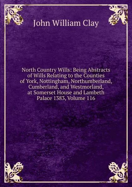 Обложка книги North Country Wills: Being Abstracts of Wills Relating to the Counties of York, Nottingham, Northumberland, Cumberland, and Westmorland, at Somerset House and Lambeth Palace 1383, Volume 116, John William Clay