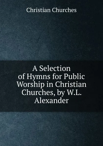 Обложка книги A Selection of Hymns for Public Worship in Christian Churches, by W.L. Alexander, Christian Churches