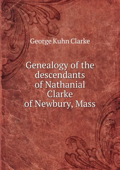 Обложка книги Genealogy of the descendants of Nathanial Clarke of Newbury, Mass, George Kuhn Clarke