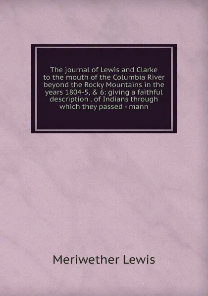 Обложка книги The journal of Lewis and Clarke to the mouth of the Columbia River beyond the Rocky Mountains in the years 1804-5, . 6: giving a faithful description . of Indians through which they passed - mann, Meriwether Lewis