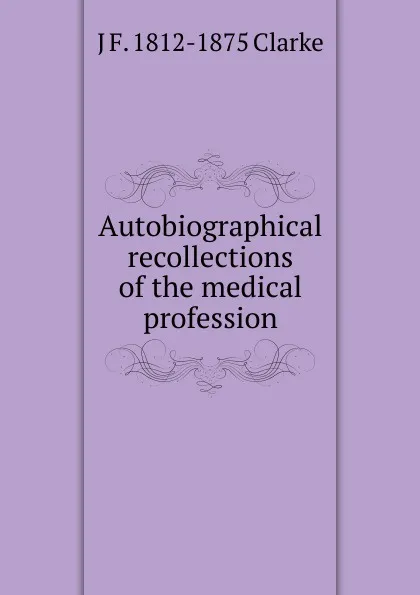 Обложка книги Autobiographical recollections of the medical profession, J F. 1812-1875 Clarke