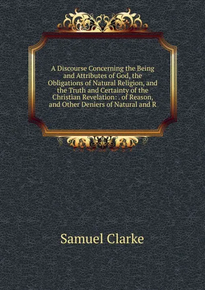 Обложка книги A Discourse Concerning the Being and Attributes of God, the Obligations of Natural Religion, and the Truth and Certainty of the Christian Revelation: . of Reason, and Other Deniers of Natural and R, Samuel Clarke