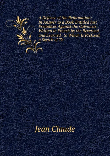 Обложка книги A Defence of the Reformation: In Answer to a Book Entitled Just Prejudices Against the Calvinists: Written in French by the Reverend and Learned . to Which Is Prefixed, a Sketch of Th, Jean Claude