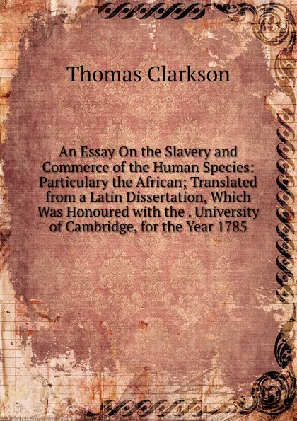 Обложка книги An Essay On the Slavery and Commerce of the Human Species: Particulary the African; Translated from a Latin Dissertation, Which Was Honoured with the . University of Cambridge, for the Year 1785, Thomas Clarkson