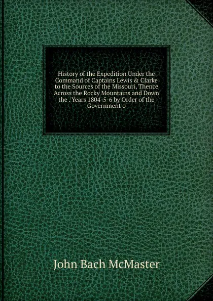 Обложка книги History of the Expedition Under the Command of Captains Lewis . Clarke to the Sources of the Missouri, Thence Across the Rocky Mountains and Down the . Years 1804-5-6 by Order of the Government o, John Bach McMaster