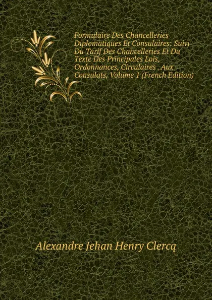 Обложка книги Formulaire Des Chancelleries Diplomatiques Et Consulaires: Suivi Du Tarif Des Chancelleries Et Du Texte Des Principales Lois, Ordonnances, Circulaires . Aux Consulats, Volume 1 (French Edition), Alexandre Jehan Henry Clercq