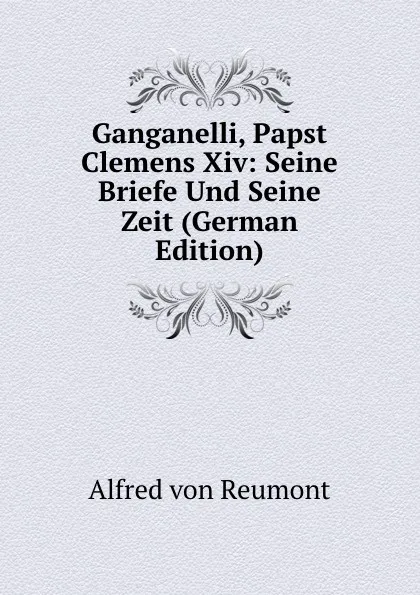 Обложка книги Ganganelli, Papst Clemens Xiv: Seine Briefe Und Seine Zeit (German Edition), Alfred von Reumont