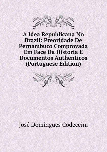 Обложка книги A Idea Republicana No Brazil: Preoridade De Pernambuco Comprovada Em Face Da Historia E Documentos Authenticos (Portuguese Edition), José Domingues Codeceira