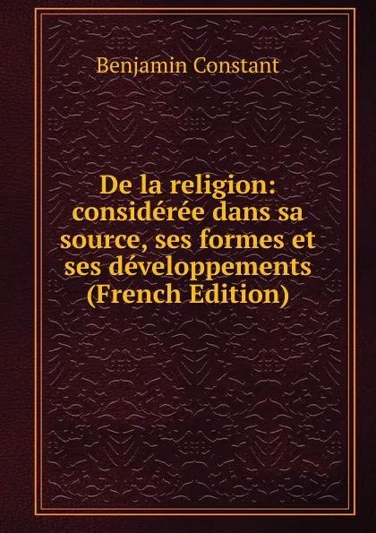 Обложка книги De la religion: consideree dans sa source, ses formes et ses developpements (French Edition), Benjamin Constant