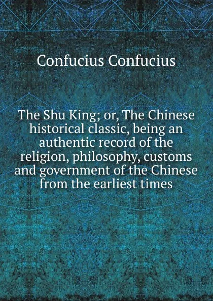 Обложка книги The Shu King; or, The Chinese historical classic, being an authentic record of the religion, philosophy, customs and government of the Chinese from the earliest times, Confucius Confucius