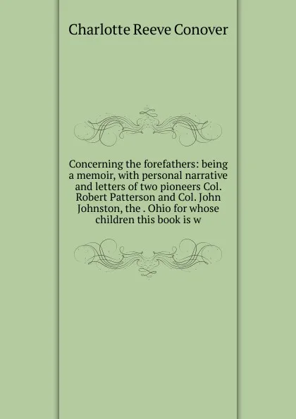 Обложка книги Concerning the forefathers: being a memoir, with personal narrative and letters of two pioneers Col. Robert Patterson and Col. John Johnston, the . Ohio for whose children this book is w, Charlotte Reeve Conover