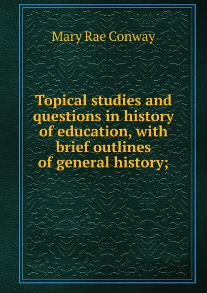 Обложка книги Topical studies and questions in history of education, with brief outlines of general history;, Mary Rae Conway