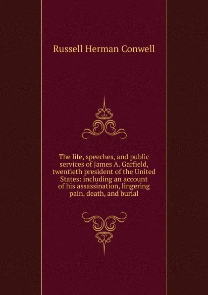 Обложка книги The life, speeches, and public services of James A. Garfield, twentieth president of the United States: including an account of his assassination, lingering pain, death, and burial, Conwell Russell Herman