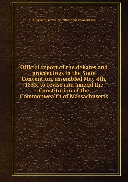 Обложка книги Official report of the debates and proceedings in the State Convention, assembled May 4th, 1853, to revise and amend the Constitution of the Commonwealth of Massachusetts, Massachusetts Constitutional Convention